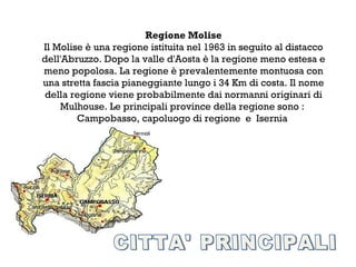 Regione Molise
Il Molise è una regione istituita nel 1963 in seguito al distacco
dell'Abruzzo. Dopo la valle d'Aosta è la regione meno estesa e
meno popolosa. La regione è prevalentemente montuosa con
una stretta fascia pianeggiante lungo i 34 Km di costa. Il nome
della regione viene probabilmente dai normanni originari di
    Mulhouse. Le principali province della regione sono :
        Campobasso, capoluogo di regione e Isernia
 