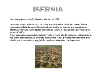 Isernia è provincia della Regione Molise dal 1970.

La città si adagia sul crinale d'un colle, situato tra due fiumi, nel mezzo di una
conca circondata da monti. Rispetto al suo territorio, occupa una posizione di
comoda centralità; la maggiore distanza fra la città e i centri della provincia non
supera i 70 Km.
E' poi supportata da un sistema ferroviario e viario che le consente, unitamente al
suo clima continentale, di sfruttare al massimo la sua posizione rendendola città
ideale per farne un'impareggiabile residenza sia estiva che invernale.
 
