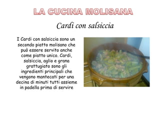 I Cardi con salsiccia sono un
 secondo piatto molisano che
   può essere servito anche
   come piatto unico. Cardi,
     salsiccia, aglio e grana
      grattugiato sono gli
   ingredienti principali che
  vengono mantecati per una
decina di minuti tutti assieme
  in padella prima di servire
 