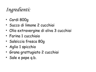 Ingredienti:
•   Cardi 800g
•   Succo di limone 2 cucchiai
•   Olio extravergine di oliva 3 cucchiai
•   Farina 1 cucchiaio
•   Salsiccia fresca 80g
•   Aglio 1 spicchio
•   Grana grattugiato 2 cucchiai
•   Sale e pepe q.b.
 