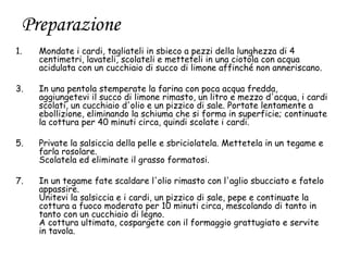 Preparazione
1.   Mondate i cardi, tagliateli in sbieco a pezzi della lunghezza di 4
     centimetri, lavateli, scolateli e metteteli in una ciotola con acqua
     acidulata con un cucchiaio di succo di limone affinché non anneriscano.

3.   In una pentola stemperate la farina con poca acqua fredda,
     aggiungetevi il succo di limone rimasto, un litro e mezzo d'acqua, i cardi
     scolati, un cucchiaio d'olio e un pizzico di sale. Portate lentamente a
     ebollizione, eliminando la schiuma che si forma in superficie; continuate
     la cottura per 40 minuti circa, quindi scolate i cardi.

5.   Private la salsiccia della pelle e sbriciolatela. Mettetela in un tegame e
     farla rosolare.
     Scolatela ed eliminate il grasso formatosi.

7.   In un tegame fate scaldare l'olio rimasto con l'aglio sbucciato e fatelo
     appassire.
     Unitevi la salsiccia e i cardi, un pizzico di sale, pepe e continuate la
     cottura a fuoco moderato per 10 minuti circa, mescolando di tanto in
     tanto con un cucchiaio di legno.
     A cottura ultimata, cospargete con il formaggio grattugiato e servite
     in tavola.
 