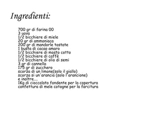 Ingredienti:
  700 gr di farina 00
  3 uova
  1/2 bicchiere di miele
  20 gr di ammoniaca
  200 gr di mandorle tostate
  1 busta di cacao amaro
  1/2 bicchiere di mosto cotto
  1/2 bicchiere di caffè
  1/2 bicchiere di olio di semi
  3 gr di cannella
  175 gr di zucchero
  scorza di un limone(solo il giallo)
  scorza si un'arancia (solo l'arancione)
  e inoltre....
  1Kg di cioccolato fondente per la copertura
  confettura di mele cotogne per la farcitura
 