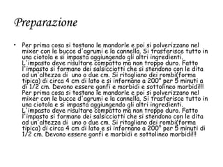 Preparazione
• Per prima cosa si tostano le mandorle e poi si polverizzano nel
  mixer con le bucce d'agrumi e la cannella. Si trasferisce tutto in
  una ciotola e si impasta aggiungendo gli altri ingredienti.
  L'impasto deve risultare compatto ma non troppo duro. Fatto
  l'impasto si formano dei salsicciotti che si stendono con le dita
  ad un'altezza di uno o due cm. Si ritagliano dei rombi(forma
  tipica) di circa 4 cm di lato e si infornano a 200° per 5 minuti a
  di 1/2 cm. Devono essere gonfi e morbidi e sottolineo morbidi!!!
  Per prima cosa si tostano le mandorle e poi si polverizzano nel
  mixer con le bucce d'agrumi e la cannella. Si trasferisce tutto in
  una ciotola e si impasta aggiungendo gli altri ingredienti.
  L'impasto deve risultare compatto ma non troppo duro. Fatto
  l'impasto si formano dei salsicciotti che si stendono con le dita
  ad un'altezza di uno o due cm. Si ritagliano dei rombi(forma
  tipica) di circa 4 cm di lato e si infornano a 200° per 5 minuti di
  1/2 cm. Devono essere gonfi e morbidi e sottolineo morbidi!!!
 