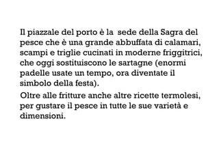 Il piazzale del porto è la sede della Sagra del
pesce che è una grande abbuffata di calamari,
scampi e triglie cucinati in moderne friggitrici,
che oggi sostituiscono le sartagne (enormi
padelle usate un tempo, ora diventate il
simbolo della festa).
Oltre alle fritture anche altre ricette termolesi,
per gustare il pesce in tutte le sue varietà e
dimensioni.
 