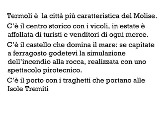 Termoli è la città più caratteristica del Molise.
C’è il centro storico con i vicoli, in estate è
affollata di turisti e venditori di ogni merce.
C’è il castello che domina il mare: se capitate
a ferragosto godetevi la simulazione
dell’incendio alla rocca, realizzata con uno
spettacolo pirotecnico.
C’è il porto con i traghetti che portano alle
Isole Tremiti
 