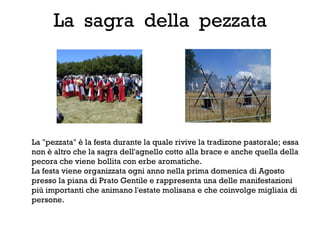 La sagra della pezzata




La "pezzata" è la festa durante la quale rivive la tradizone pastorale; essa
non è altro che la sagra dell'agnello cotto alla brace e anche quella della
pecora che viene bollita con erbe aromatiche.
La festa viene organizzata ogni anno nella prima domenica di Agosto
presso la piana di Prato Gentile e rappresenta una delle manifestazioni
più importanti che animano l'estate molisana e che coinvolge migliaia di
persone.
 