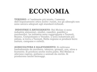 ECONOMIA
TURISMO: è l’ambiente più intatto, l’assenza
dell’inquinamento attira molto i turisti, ma gli alberghi non
sono ancora adeguati agli standard richiesti.

 INDUSTRIE E ARTIGIANATO: Nel Molise ci sono
industrie alimentari, oleifici, caseifici, pastifici e
zuccherifici. Le industrie sono raggruppate a Termoli,
Bojano, Campobasso e Venafro. L’area industriale più
estesa, si trova a Termoli. Nella regione si produce ferro
battuto, campane e coltelli.

AGRICOLTURA E ALLEVAMENTO: Si coltivano
barbabietole da zucchero, tabacco, girasoli, uva, olive e
frumento. Si produce anche molta pasta. Nel Molise si
allevano caprini, pollame e animali da cortile. Si
producono anche formaggi.
 