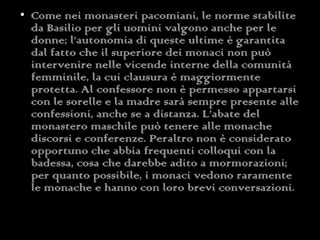 Come nei monasteri pacomiani, le norme stabilite da Basilio per gli uomini valgono anche per le donne; l’autonomia di queste ultime è garantita dal fatto che il superiore dei monaci non può intervenire nelle vicende interne della comunità femminile, la cui clausura è maggiormente protetta. Al confessore non è permesso appartarsi con le sorelle e la madre sarà sempre presente alle confessioni, anche se a distanza. L’abate del monastero maschile può tenere alle monache discorsi e conferenze. Peraltro non è considerato opportuno che abbia frequenti colloqui con la badessa, cosa che darebbe adito a mormorazioni; per quanto possibile, i monaci vedono raramente le monache e hanno con loro brevi conversazioni. 