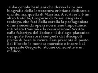 é dai cenobi basiliani che deriva la prima biografia della letteratura cristiana dedicata a una donna, quella di Macrina. A scriverla è un altro fratello, Gregorio di Nissa, esegeta e teologo, che farà della sorella la protagonista di una seconda opera non meno importante, intitolata L’anima e la resurrezione. Scritta sulla falsariga del Fedone, il dialogo platonico nel quale Socrate si congeda dai discepoli prima di bere la cicuta, essa presenta al posto del filosofo la monaca morente e intorno al capezzale Gregorio, alcune consorelle e un medico.   