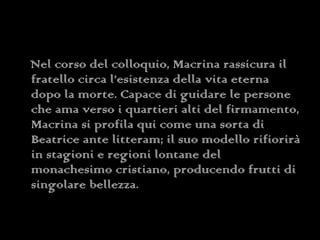 Nel corso del colloquio, Macrina rassicura il fratello circa l’esistenza della vita eterna dopo la morte. Capace di guidare le persone che ama verso i quartieri alti del firmamento, Macrina si profila qui come una sorta di Beatrice ante litteram; il suo modello rifiorirà in stagioni e regioni lontane del monachesimo cristiano, producendo frutti di singolare bellezza. 