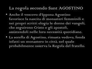 La regola secondo Sant AGOSTINO Anche il vescovo d’Ippona Agostino favorisce la nascita di monasteri femminili e nei propri scritti elogia le donne dei vangeli, che seguirono Cristo e gli apostoli, assistendoli nelle loro necessità quotidiane.  La sorella di Agostino, rimasta vedova, fonda infatti un monastero in città, nel quale probabilmente osserva la Regola del fratello. 