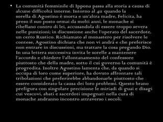 La comunità femminile di Ippona passa alla storia a causa di alcune difficoltà interne. Intorno al 411   quando la sorella di Agostino è morta e un’altra madre, Felicita, ha preso il suo posto ormai da molti anni, le monache si ribellano contro di lei, accusandola di essere troppo severa nelle punizioni; in discussione anche l’operato del sacerdote, un certo Rustico. Richiamato al monastero per risolvere le contese, Agostino dichiara che non vi andrà e che preferisce non entrare in discussioni, ma trattare la cosa pregando Dio. In una lettera successiva invita le sorelle a mantenere l’accordo e chiedere l’allontanamento del confessore piuttosto che della madre, sotto il cui governo la comunità è progredita. Inoltre Agostino lamenta che, da quando si occupa di loro come superiore, ha dovuto affrontare tali tribolazioni che preferirebbe abbandonarle piuttosto che essere considerato la causa dei loro problemi. Questo brano prefigura con singolare precisione le miriadi di guai e disagi cui vescovi, abati e sacerdoti impegnati nella cura di monache andranno incontro attraverso i secoli. 