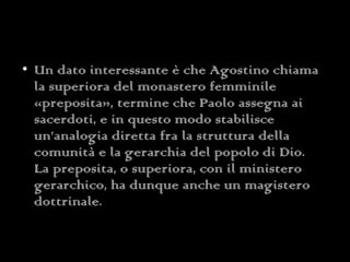 Un dato interessante è che Agostino chiama la superiora del monastero femminile «preposita», termine che Paolo assegna ai sacerdoti, e in questo modo stabilisce un’analogia diretta fra la struttura della comunità e la gerarchia del popolo di Dio. La preposita, o superiora, con il ministero gerarchico, ha dunque anche un magistero dottrinale. 