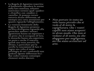 La Regola di Agostino trascritta al femminile riproduce le norme nella loro esattezza, soltanto sostituisce termini quali «padre» e «fratello» con «madre» e «sorella». Si possono notare tuttavia alcune differenze, ad esempio una certa attenzione per quanto riguarda l’abbigliamento. La versione femminile della Regola di Agostino presenta un’altra divergenza riguardo alla gerarchia: mentre i monaci agostiniani hanno un superiore e un prete che si occupano di loro, le monache hanno una superiora, un prete e anche il vescovo, quindi una terza autorità. Da ultimo, è particolare per le sorelle la concessione di fare il bagno una volta al mese, privilegio di cui i confratelli non godono. Queste differenze fra i due codici restano comunque elementi molto discreti. Non portate in testa un velo tanto piccolo che si veda al di sotto la capigliatura. Che i vostri capelli non siano scoperti in alcun modo. Che non si vedano al di sotto, sia che sfuggano per negligenza, sia che siano acconciati ad arte. 