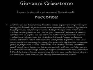 Giovanni Crisostomo ( monaco in gioventù e poi vescovo di Costantinopoli)   racconta: Le donne qui non hanno minore filosofia e vigore degli uomini: vigore non per maneggiare lo scudo né per cavalcare, come vorrebbero i più severi legislatori e filosofi greci, ma per partecipare ad una battaglia ben più aspra e dura. Esse combattono con gli uomini una comune guerra contro il demonio e le potenze delle tenebre. La fragilità del loro sesso non è affatto d’impedimento in questi combattimenti. Queste lotte non richiedono la forza del corpo, ma la buona volontà dell’anima. Perciò, molto sovente, in tal genere di guerra, si sono viste donne combattere con maggiore coraggio e generosità degli uomini e riportare, quindi, le più gloriose vittorie.  Nel mondo abitualmente le donne incontrano grandi disagi, partoriscono con fatica e con pericolo, soffrono per l’allattamento e si ammalano insieme ai figli ammalati; sopportano queste cose senza prevedere la fine della fatica ... Essendo a conoscenza di queste cose non lasciamoci adescare dall’avversario, come se la vita (nel mondo) fosse tranquilla e pacifica. 