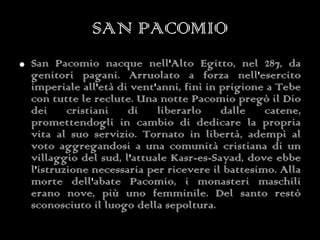 SAN PACOMIO San Pacomio nacque nell'Alto Egitto, nel 287, da genitori pagani. Arruolato a forza nell'esercito imperiale all'età di vent'anni, finì in prigione a Tebe con tutte le reclute. Una notte Pacomio pregò il Dio dei cristiani di liberarlo dalle catene, promettendogli in cambio di dedicare la propria vita al suo servizio. Tornato in libertà, adempì al voto aggregandosi a una comunità cristiana di un villaggio del sud, l'attuale Kasr-es-Sayad, dove ebbe l'istruzione necessaria per ricevere il battesimo. Alla morte dell'abate Pacomio, i monasteri maschili erano nove, più uno femminile. Del santo restò sconosciuto il luogo della sepoltura. 