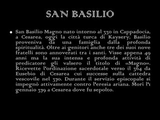 SAN BASILIO San Basilio Magno nato intorno al 330 in Cappadocia, a Cesarea, oggi la città turca di Kaysery, Basilio proveniva da una famiglia dalla profonda spiritualità. Oltre ai genitori anche tre dei suoi nove fratelli sono annoverati tra i santi. Visse appena 49 anni ma la sua intensa e profonda attività di predicatore gli valsero il titolo di «Magno». Ricevette l'ordinazione sacerdotale verso il 364 da Eusebio di Cesarea cui successe sulla cattedra vescovile nel 370. Durante il servizio episcopale si impegnò attivamente contro l'eresia ariana. Morì l'1 gennaio 379 a Cesarea dove fu sepolto.   