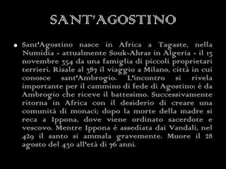 SANT’AGOSTINO Sant'Agostino nasce in Africa a Tagaste, nella Numidia - attualmente Souk-Ahras in Algeria - il 13 novembre 354 da una famiglia di piccoli proprietari terrieri. Risale al 387 il viaggio a Milano, città in cui conosce sant'Ambrogio. L'incontro si rivela importante per il cammino di fede di Agostino: è da Ambrogio che riceve il battesimo. Successivamente ritorna in Africa con il desiderio di creare una comunità di monaci; dopo la morte della madre si reca a Ippona, dove viene ordinato sacerdote e vescovo. Mentre Ippona è assediata dai Vandali, nel 429 il santo si ammala gravemente. Muore il 28 agosto del 430 all'età di 76 anni.  
