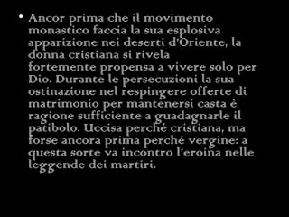 Ancor prima che il movimento monastico faccia la sua esplosiva apparizione nei deserti d’Oriente, la donna cristiana si rivela fortemente propensa a vivere solo per Dio. Durante le persecuzioni la sua ostinazione nel respingere offerte di matrimonio per mantenersi casta è ragione sufficiente a guadagnarle il patibolo. Uccisa perché cristiana, ma forse ancora prima perché vergine: a questa sorte va incontro l’eroina nelle leggende dei martiri.  
