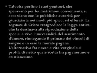 Talvolta perfino i suoi genitori, che speravano per lei matrimoni convenienti, si accordano con le pubbliche autorità per giustiziarla nei modi più spicci ed efferati. La seguace di Cristo trasgredisce la legge antica, che la destinava alla riproduzione della specie, e vive l’universalità del sentimento d’amore, rinnegando il primato dei vincoli di sangue e in esso la morale pagana. L’alternativa fra nozze e vita verginale si profila di netto quale scelta fra paganesimo e cristianesimo. 