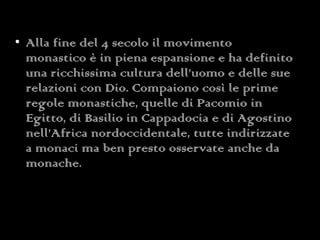 Alla fine del 4 secolo il movimento monastico è in piena espansione e ha definito una ricchissima cultura dell’uomo e delle sue relazioni con Dio. Compaiono così le prime regole monastiche, quelle di Pacomio in Egitto, di Basilio in Cappadocia e di Agostino nell’Africa nordoccidentale, tutte indirizzate a monaci ma ben presto osservate anche da monache. 