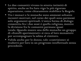 Le due comunità vivono in stretta intimità di spirito, anche se fra loro vige la più rigorosa separazione, come chiaramente stabilisce la Regola. Tra i monaci e le monache sono ammessi soltanto incontri motivati, nel corso dei quali sono permessi solo argomenti spirituali. L’unica forma di dialogo consentita fra i due sessi è quella religiosa, mentre la divisione fra le comunità permane quasi totale. Quando muore una delle monache un gruppo di «fratelli sperimentati» si reca al loro monastero per accompagnare la salma al cimitero. Valida anche per le donne, tale «costrizione» si tradurrà per loro in un progresso intellettuale senza precedenti. 