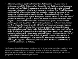 Nelle prescrizioni di Pacomio troviamo per la prima volta formulata con forza una norma che avrà conseguenze macroscopiche nella vita storica delle monache cristiane,  valida anche per le donne, tale «costrizione» si tradurrà per loro in un progresso intellettuale senza precedenti. Diciamo qualcosa anche del monastero delle vergini. Nessuno vada a visitare se non chi ha là la madre o la sorella o la figlia e parenti e cugine e la madre dei suoi figli. Se poi vi sarà necessità di vederle perché prima di rinunziare al mondo e di entrare in monastero spettava loro l’eredità paterna o vi è qualche altro motivo manifesto, mandino con questi un uomo di età avanzata, visitino quelle e tornino insieme. Nessuno vada da loro tranne quelli che abbiamo detto sopra. Se vogliono vederle, prima lo facciano dire al padre del monastero, questi li mandi dai seniori incaricati della cura delle vergini. Essi vadano loro incontro e insieme vedano quelle con cui devono parlare, con ogni disciplina e timor di Dio. Quando le vedranno non parlino con loro di questioni secolaresche.   Chi entra nel monastero ancora pagano, prima sia istruito su ciò che deve osservare e quando avrà accettato ogni cosa, gli si diano venti Salmi o due lettere dell’Apostolo o una parte del resto della Scrittura. E se ignora le lettere, alle ore prima, terza e sesta vada da colui che può istruirlo e impari con molta diligenza e ogni gratitudine. Poi gli si scrivano gli elementi di una sillaba, le parole e i nomi e sia costretto a leggere anche contro voglia. Nel monastero non ci sia proprio nessuno che non sappia leggere e non ricordi qualcosa della Scrittura: come minimo il Nuovo Testamento e il Salterio.   