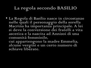 La regola secondo BASILIO La Regola di Basilio nasce in circostanze nelle quali il personaggio della sorella Macrina ha importanza principale. A lei si deve la conversione dei fratelli a vita ascetica e la nascita ad Annisoi di una comunità femminile, cui appartengono la madre Emmelia, alcune vergini e un certo numero di schiave liberate. 