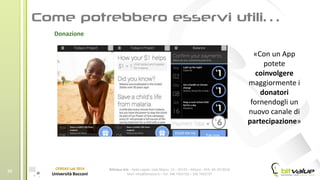 BitValue Srls – Sede Legale: viale Majno, 14 – 20129 – Milano - REA: MI-2019018
Mail: info@bitvalue.it – Tel: 348 7405720 – 348 7405797
CERGAS Lab 2014
Università Bocconi
10
Donazione
«Con un App
potete
coinvolgere
maggiormente i
donatori
fornendogli un
nuovo canale di
partecipazione»
 