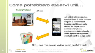 BitValue Srls – Sede Legale: viale Majno, 14 – 20129 – Milano - REA: MI-2019018
Mail: info@bitvalue.it – Tel: 348 7405720 – 348 7405797
CERGAS Lab 2014
Università Bocconi
11
Tracking Visitatori
«gli addetti all’ingresso di un
evento o luogo di visita, possono
eseguire la scansione del
Barcode o del QRcode sulla
tessera del cliente con un
normale Smartphone,
eventualmente determinando
anche il prezzo del biglietto o
eventuali sconti in tempo reale»
Tessera
QR-code
Ora… non ci resta che vedere come pubblicizzarle… !
 
