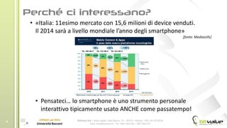 BitValue Srls – Sede Legale: viale Majno, 14 – 20129 – Milano - REA: MI-2019018
Mail: info@bitvalue.it – Tel: 348 7405720 – 348 7405797
CERGAS Lab 2014
Università Bocconi
4
• «Italia: 11esimo mercato con 15,6 milioni di device venduti.
Il 2014 sarà a livello mondiale l’anno degli smartphone»
[fonte: Mediacells]
• Pensateci… lo smartphone è uno strumento personale
interattivo tipicamente usato ANCHE come passatempo!
 