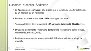 BitValue Srls – Sede Legale: viale Majno, 14 – 20129 – Milano - REA: MI-2019018
Mail: info@bitvalue.it – Tel: 348 7405720 – 348 7405797
CERGAS Lab 2014
Università Bocconi
6
• Le App sono un «software» che si scarica e si installa su uno Smartphone,
su un Tablet o su un Pc (Win8)
• Possono accedere a una base dati e interagire con essa
• Sono prodotte in diverse versioni: iOS, Android, Microsoft, BlackBerry,…
• Sfruttano pienamente l’hardware del telefono fotocamere, sensori (luce,
movimento, bussola), GPS,…
• Particolarmente adatte a meccanismi di diffusione «virale» e a logiche
«social».
 