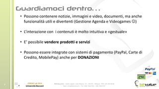 BitValue Srls – Sede Legale: viale Majno, 14 – 20129 – Milano - REA: MI-2019018
Mail: info@bitvalue.it – Tel: 348 7405720 – 348 7405797
CERGAS Lab 2014
Università Bocconi
7
• Possono contenere notizie, immagini e video, documenti, ma anche
funzionalità utili e divertenti (Gestione Agenda e Videogames )
• L’interazione con i contenuti è molto intuitiva e «gestuale»
• E’ possibile vendere prodotti e servizi
• Possono essere integrate con sistemi di pagamento (PayPal, Carte di
Credito, MobilePay) anche per DONAZIONI
 