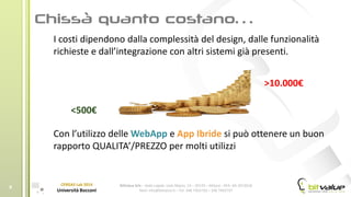 BitValue Srls – Sede Legale: viale Majno, 14 – 20129 – Milano - REA: MI-2019018
Mail: info@bitvalue.it – Tel: 348 7405720 – 348 7405797
CERGAS Lab 2014
Università Bocconi
8
I costi dipendono dalla complessità del design, dalle funzionalità
richieste e dall’integrazione con altri sistemi già presenti.
Con l’utilizzo delle WebApp e App Ibride si può ottenere un buon
rapporto QUALITA’/PREZZO per molti utilizzi
<500€
>10.000€
 