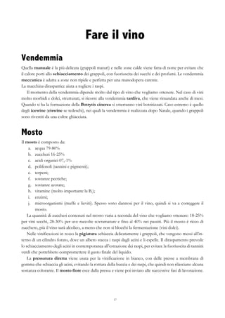 17
Fare il vino
Vendemmia
Quella manuale è la più delicata (grappoli maturi) e nelle zone calde viene fatta di notte per evitare che
il calore porti allo schiacciamento dei grappoli, con fuoriuscita dei succhi e dei profumi. Le vendemmia
meccanica è adatta a zone non ripide e perfetta per una manodopera carente.
La macchina diraspatrice aiuta a togliere i raspi.
Il momento della vendemmia dipende molto dal tipo di vino che vogliamo ottenere. Nel caso di vini
molto morbidi e dolci, strutturati, si ricorre alla vendemmia tardiva, che viene rimandata anche di mesi.
Quando si ha la formazione della Botrytis cinerea si otterranno vini botritizzati. Caso estremo è quello
degli icewine (eiswine se tedeschi), nei quali la vendemmia è realizzata dopo Natale, quando i grappoli
sono rivestiti da una coltre ghiacciata.
Mosto
Il mosto è composto da:
a.   acqua 79-80%
b.   zuccheri 16-25%
c.   acidi organici 07,-1%
d.   polifenoli (tannini e pigmenti);
e.   terpeni;
f.   sostanze pectiche;
g.   sostanze azotate;
h.   vitamine (molto importante la B1);
i.   enzimi;
j.   microorganismi (muffe e lieviti). Spesso sono dannosi per il vino, quindi si va a correggere il
mosto.
La quantità di zuccheri contenuti nel mosto varia a seconda del vino che vogliamo ottenere: 18-25%
per vini secchi, 28-30% per uve raccolte sovramature e fino al 40% nei passiti. Più il mosto è ricco di
zucchero, più il vino sarà alcolico, a meno che non si blocchi la fermentazione (vini dolci).
Nelle vinificazioni in rosso la pigiatura schiaccia delicatamente i grappoli, che vengono messi all’in-
terno di un cilindro forato, dove un albero stacca i raspi dagli acini e li espelle. Il diraspamento prevede
lo schiacciamento degli acini in contemporanea all’estrazione dei raspi, per evitare la fuoriuscita di tannini
verdi che potrebbero compromettere il gusto finale del liquido.
La pressatura diretta viene usata per la vinificazione in bianco, con delle presse a membrana di
gomma che schiaccia gli acini, evitando la rottura della buccia e dei raspi, che quindi non rilasciano alcuna
sostanza colorante. Il mosto fiore esce dalla pressa e viene poi inviato alle successive fasi di lavorazione.
 