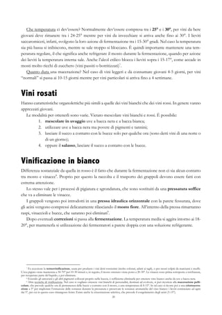 20
Che temperatura ci dev’essere? Normalmente dev’essere compresa tra i 25° e i 30°, per vini da bere
giovani deve rimanere tra i 24-25° mentre per vini da invecchiare si arriva anche fino ai 30°. I lieviti
saccaromiceti, infatti, svolgono la loro azione di fermentazione tra i 15-30° gradi. Nel caso la temperatura
sia più bassa si inibiscono, mentre se sale troppo si bloccano. È quindi importante mantenere una tem-
peratura regolare, il che significa anche refrigerare il mosto durante la fermentazione, quando per azione
dei lieviti la temperatura interna sale. Anche l’alcol etilico blocca i lieviti sopra i 15-17°, come accade in
mosti molto ricchi di zucchero (vini passiti o botritizzati)7
.
Quanto dura una macerazione? Nel caso di vini leggeri e da consumare giovani 4-5 giorni, per vini
“normali” si passa ai 10-15 giorni mentre per vini particolari si arriva fino a 4 settimane.
Vini rosati
Hanno caratteristiche organolettiche più simili a quelle dei vini bianchi che dei vini rossi. In genere vanno
apprezzati giovani.
Le modalità per ottenerli sono varie. Vietato mescolare vini bianchi e rossi. È possibile:
1.   mescolare in uvaggio uve a bacca nera e a bacca bianca;
2.   utilizzare uve a bacca nera ma povere di pigmenti e tannini;
3.   lasciare il succo a contatto con le bucce solo per qualche ora (sono detti vini di una notte o
di un giorno);
4.   oppure il salasso, lasciare il succo a contatto con le bucce.
Vinificazione in bianco
Differenza sostanziale da quella in rosso è il fatto che durante la fermentazione non ci sia alcun contatto
tra mosto e vinacce8
. Proprio per questo la raccolta e il trasporto dei grappoli devono essere fatti con
estrema attenzione.
Lo stesso vale per i processi di pigiatura e sgrondatura, che sono sostituiti da una pressatura soffice
che va a eliminare le vinacce.
I grappoli vengono poi introdotti in una pressa idraulica orizzontale con la parete fessurata, dove
gli acini vengono compressi delicatamente rilasciando il mosto fiore. All’interno della pressa rimarranno
raspi, vinaccioli e bucce, che saranno poi eliminati9
.
Dopo eventuali correzioni si passa alla fermentazione. La temperatura media si aggira intorno ai 18-
20°, per mantenerla si utilizzazione dei fermentatori a parete doppia con una soluzione refrigerante.
7 Fa eccezione la termovinificazione, usata per produrre i vini detti rossissimi (molto colorati, adatti ai tagli), o per mosti colpiti da marciumi e muffe.
L’uva pigiata viene mantenuta a 50-70° per 10-30 minuti e, in seguito, il mosto ottenuto viene posto a 20-30°. Le vinacce sono prima sottoposte a torchiatura,
per recuperare parte del liquido, e poi eliminate.
8 Essendo gli antociani e gli altri pigmenti collocati proprio nella buccia, è sufficiente eliminarla per ottenere vino bianco anche da uve a bacca nera.
9 Altre tecniche di vinificazione. Nel caso si vogliano ottenere vini bianchi di personalità, destinati ad evolvere, si può ricorrere alla macerazione pelli-
colare, che prevede qualche ora di permanenza delle bucce a contatto con il mosto, a una temperatura di 8-15°. In tal caso si ricorre poi a una criomacera-
zione a 5° per migliorare l’estrazione delle sostanze durante la pressatura e preservare le sostanze aromatiche del vino bianco: i lieviti cominciano ad agire
dai 5°, per cui in questo caso rimangono fermi. Esiste anche la crioestrazione selettiva, che prevede il congelamento degli acini (5-15°).
 