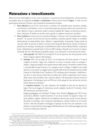22
Maturazione e invecchiamento
Prima di essere imbottigliato, il vino viene sottoposto a un processo di invecchiamento, che può durare
da qualche mese in recipienti di acciaio o vetroresina a diversi anni in botti di legno. A volte un vino
passa prima attraverso l’acciaio e poi conclude la maturazione in legno.
1.   Fase riduttiva in cui il vino viene messo a contatto con materiale inerte (cemento, metallo,
vetroresina) I vini bianchi, i rosé o i rossi da bere giovani, passano infatti solo attraverso l’ac-
ciaio. Questo li aiuta a mantenere intatti i caratteri originali del vitigno, la freschezza dei pro-
fumi e del gusto. È infatti un metodo usato quando si vogliono conservare i profumi.
2.   Fase evolutiva avviene invece in contenitori di legno. Usata per i vini rossi importanti o alcuni
bianchi13
. Si usa per vini che devono ancora cambiare, maturare, perché il legno ne modifica
ulteriormente le caratteristiche visive, olfattive e organolettiche. In generale, il legno rende un
vino più caldo. In passato in Italia si usavano botti di grandi dimensioni, mentre in Francia si
preferivano le barrique. In Italia, per via dell’influenza dello scrittore Robert Parker, moltissimi
hanno abbandonato le grandi botte in favore delle barrique, finendo con il nuocere al sapore
nazionale del vino. Per fortuna da qualche tempo si sta assistendo a un’inversione di marcia.
a.   botte grande 100-1000 l, ha un doge di 10 cm di spessore che lascia passare molto
meno ossigeno rispetto alla barrique;
b.   barrique 225 l, ha un doge di 2,2-2,7 cm di spessore che lascia passare 1-5 mg di
ossigeno al minuto. Oggi sono realizzate in rovere, in passato erano in castagno e
ciliegio. I legni più pregiati sono quelli ottenuti dalle querce. Il risultato cambia molto
a seconda della sua provenienza, se è castagno rovere o ciliegio. I migliori sono quelli
spaccati e non segati. La maggior parte di quelli utilizzati per le barrique proviene dalla
Francia (la Valle della Loira14
produce il 35% del legno per le barrique) o dalla Slove-
nia, dove ci sono foreste molto fitte con alberi alti e dritti: è importante che il tronco
abbia meno rami possibili e deve crescere almeno 150 anni prima di poter fornire la
legna giusta. Una barrique costa sui 900 euro, il che spiega il costo elevato dei vini che
hanno riposato in barrique15
.
La tostatura interna è un altro elemento che modifica il vino che ha riposato in
legno. Può essere leggera (5 minuti) per aromi vanigliati, media (6-15 minuti) o forte
(20 minuti) per aromi più tostati.
Come si costruisce una barrique? Il legno viene lasciato all’aperto per 24-36 mesi,
accatastato, affinché i tannini maturino. È una fase cruciale. In seguito le doge ven-
gono piallate e tagliate. Ognuna ha una larghezza diversa per cercare di non sprecare
materiale. La barrique viene composta manualmente, tramite l’utilizzo di un cerchio
di ferro. Alla fine del primo montaggio la barrique ha due fori, uno superiore e uno
inferiore, che permettono il passaggio dell’affumicatura. Il secondo passaggio prevede
la chiusura della parte inferiore.
13 Alcuni vini fanno anche la fermentazione in botti di legno, dove non è possibile controllare o modificare la temperatura, per cui si formano composto
odorosi originali che sarebbe impossibile trovare altrimenti. Va tenuto anche in conto che il legno non è mai a tenuta stagna, per cui il lento scambio di
sostanze tra il vino e l’aria porta ad avere dei vini con colori più caldi (granato o aranciato per i rossi, dorato o ambra per i bianchi) e aromi di burro, vaniglia,
frutta secca, tè, pellame, liquirizia e tabacco.
14 Il legno migliore si trova a Tronçais (grana finissima) e a Nevers (ricchezza tannica). Fuori dalla Francia, oltre alla Slovenia, anche Champagne, Alsazia
e Lorena (20%), Croazia e Serbia, Pensylvania e Minnesota. Esistono anche barrique di legno misto.
15 Per ovviare agli alti costi, nelle produzioni industriali usano il metodo del legno alternativo, immergendo un sacchetto di juta pieno di trucioli nel
vino (messo in un contenitore inerte) e poi ossigenando il tutto. Bleah.
 