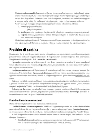 23
Il numero di passaggi indica quante volte una botte o una barrique sono stati utilizzati, solita-
mente il massimo è di 5, ma è bene tenere presente che già durante il primo passaggio una barrique
cede il 30% degli aromi. Diverso è il caso delle botti grandi, che hanno una vita molto maggiore
e possono anche subire dei piallamenti interni per poter essere poi nuovamente utilizzate.
Com’è ovvio, il passaggio in legno incide significativamente sul carattere del vino:
a.   colore paglierino ðdorato
porpora ð granato
b.   profumo spezie, confetture, frutti appassiti, affumicato, balsamico, etereo, note animali;
c.   sapore morbido, equilibrato: i tannini del legno si legano in catene16
che danno al vino
una sensazione astringente.
Qualche esempio particolare: il Pinot nero sovrasta il legno, nonostante vi riposi per anni non ha
mai sapori legnosi. Il Barbera, al contrario, è debole e viene sovrastato dal sapore del legno.
Pratiche di cantina
È necessario che le botti di vino siano sempre colme, piene, per questo vanno controllate regolarmente
perché il vino è un liquido soggetto a fenomeno di evaporazione o contrazioni per via della temperatura.
Per questo abbiamo la pratica delle colmature e scolmature.
I travasi consistono invece nello spostare il vino da un contenitore a un altro. Si usano quando sul
fondo del contenitore sono presenti delle pectine, fecce, materiali residui e di scarto da cui non vogliamo
che il liquido assorba sostanze.
La rifermentazione prevede l’inserimento di mosto fresco nel vino, che ne causa una seconda fer-
mentazione. Una particolare è il governo alla Toscana, quando una piccola quantità di uve appassite sono
aggiunte al vino nuovo a dicembre, mentre se vengono aggiunte ad aprile si chiama rigoverno alla To-
scana.
Il ripasso prevede il contatto del liquido con vinacce esaurite dei vini passiti (che hanno fermentazione
a gennaio) che non sono state pressate completamente e vengono poi aggiunte al vino. Questa pratica si
usa per il Valpolicella Veneto, che diventa quindi un Valpolicella di Ripasso.
Il ripasso sur lie, invece, prevede che il vino rimanga a contatto con i propri lieviti di fermentazione,
arricchendosi in struttura e profumi, in particolare quando si verifica anche il batonnage, periodico ri-
mescolamento del vino che porta i lieviti in sospensione.
Pratiche di cantina e correzioni
Prima dell’imbottigliamento il vino può subire dei trattamenti.
Le chiarificazioni a bassa temperatura prevedono l’aggiunta di gelatina e poi la filtrazione del vino
per toglierne le fecce fini, ma è un procedimento che va a anche a intaccare il gusto. La pastorizzazione è
un processo usato solo su vini da tavola, va a eliminare i batteri ma fa molto male perché “uccide” il vino.
A volte vengono anche fatte delle correzioni al vino, anche se sarebbe meglio farle sul mosto. Alcune
di queste riguardano:
§   il titolo alcolometrico che può venire aumentato tramite raffreddamenti (-15°) che permet-
tono la scissione dell’acqua, che viene estratta sotto forma di cristalli;
16 Si dicono polimerizzati se sono più di 10.
 