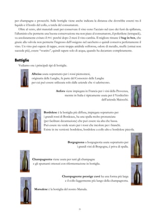 25
per champagne e prosecchi. Sulle bottiglie viene anche indicata la distanza che dovrebbe esserci tra il
liquido e il bordo del collo, a tutela del consumatore.
Oltre al vetro, altri materiali usati per conservare il vino sono l’acciaio nel caso dei fusti da spillatura,
l’alluminio che permette una buona conservazione ma non piace al consumatore, il polietilene (tetrapack),
va assolutamente evitato il PVC perché dopo 2 mesi il vino cambia. Il migliore rimane il bag in box, che
grazie alla valvola non permette l’ingresso dell’ossigeno nel sacchetto e quindi conserva perfettamente il
vino. Un vino può sapere di tappo, avere troppa anidride solforosa, odore di metallo, muffe (ormai non
succede più), essere “svanito”, quindi sapere solo di acqua, quando ha decantato completamente.
Bottiglie
Vediamo ora i principali tipi di bottiglie.
Albeisa usata soprattutto per i rossi piemontesi,
originaria delle Langhe, fa parte del Consorzio delle Langhe
per cui può essere utilizzata solo dalle aziende che vi aderiscono.
Anfora viene impiegata in Francia per i vini della Provenza,
mentre in Italia è tipicamente usata per il Verdicchio
dell’azienda Maiocchi.
Bordolese è la bottiglia più diffusa, impiegata soprattutto per
i grandi rossi di Bordeaux, ha una spalla molto pronunciata
(per facilitare decantazione) che può essere sia alta che bassa.
Può essere sia verde scuro per i rossi che incolore per i bianchi.
Esiste in tre versioni: bordolese, bordolese a collo alto e bordolese piccola.
Borgognona o borgognotta usata soprattutto per
i grandi vini di Borgogna, è priva di spalla.
Champagnotta viene usata per tutti gli champagne
e gli spumanti ottenuti con rifermentazione in bottiglia.
Champagnotte prestige cuvè ha una forma più larga
e il collo leggermente più lungo della champagnotta.
Marsalese è la bottiglia del nostro Marsala.
 