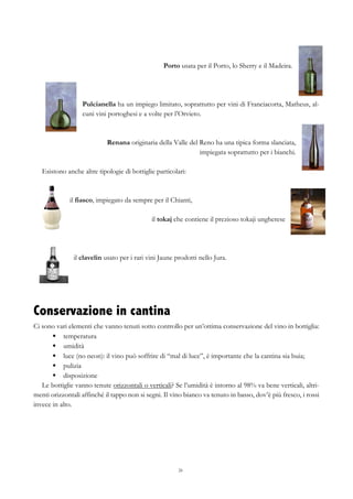 26
Porto usata per il Porto, lo Sherry e il Madeira.
Pulcianella ha un impiego limitato, soprattutto per vini di Franciacorta, Matheus, al-
cuni vini portoghesi e a volte per l’Orvieto.
Renana originaria della Valle del Reno ha una tipica forma slanciata,
impiegata soprattutto per i bianchi.
Esistono anche altre tipologie di bottiglie particolari:
il fiasco, impiegato da sempre per il Chianti,
il tokaj che contiene il prezioso tokaji ungherese
il clavelin usato per i rari vini Jaune prodotti nello Jura.
Conservazione in cantina
Ci sono vari elementi che vanno tenuti sotto controllo per un’ottima conservazione del vino in bottiglia:
§   temperatura
§   umidità
§   luce (no neon): il vino può soffrire di “mal di luce”, è importante che la cantina sia buia;
§   pulizia
§   disposizione
Le bottiglie vanno tenute orizzontali o verticali? Se l’umidità è intorno al 98% va bene verticali, altri-
menti orizzontali affinché il tappo non si segni. Il vino bianco va tenuto in basso, dov’è più fresco, i rossi
invece in alto.
 