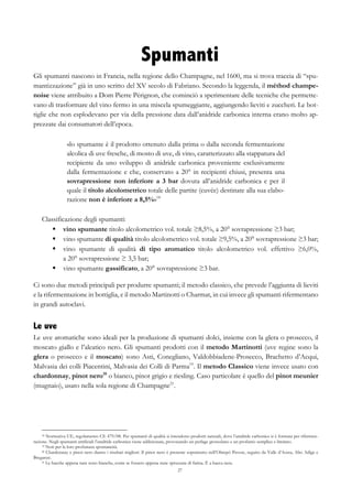 27
Spumanti
Gli spumanti nascono in Francia, nella regione dello Champagne, nel 1600, ma si trova traccia di “spu-
mantizzazione” già in uno scritto del XV secolo di Fabriano. Secondo la leggenda, il méthod champe-
noise viene attribuito a Dom Pierre Pérignon, che cominciò a sperimentare delle tecniche che permette-
vano di trasformare del vino fermo in una miscela spumeggiante, aggiungendo lieviti e zuccheri. Le bot-
tiglie che non esplodevano per via della pressione data dall’anidride carbonica interna erano molto ap-
prezzate dai consumatori dell’epoca.
«lo spumante è il prodotto ottenuto dalla prima o dalla seconda fermentazione
alcolica di uve fresche, di mosto di uve, di vino, caratterizzato alla stappatura del
recipiente da uno sviluppo di anidride carbonica proveniente esclusivamente
dalla fermentazione e che, conservato a 20° in recipienti chiusi, presenta una
sovrapressione non inferiore a 3 bar dovuta all’anidride carbonica e per il
quale il titolo alcolometrico totale delle partite (cuvée) destinate alla sua elabo-
razione non è inferiore a 8,5%»18
Classificazione degli spumanti:
§   vino spumante titolo alcolometrico vol. totale ≥8,5%, a 20° sovrapressione ≥3 bar;
§   vino spumante di qualità titolo alcolometrico vol. totale ≥9,5%, a 20° sovrapressione ≥3 bar;
§   vino spumante di qualità di tipo aromatico titolo alcolometrico vol. effettivo ≥6,0%,
a 20° sovrapressione ≥ 3,5 bar;
§   vino spumante gassificato, a 20° sovrapressione ≥3 bar.
Ci sono due metodi principali per produrre spumanti; il metodo classico, che prevede l’aggiunta di lieviti
e la rifermentazione in bottiglia, e il metodo Martinotti o Charmat, in cui invece gli spumanti rifermentano
in grandi autoclavi.
Le uve
Le uve aromatiche sono ideali per la produzione di spumanti dolci, insieme con la glera o prosecco, il
moscato giallo e l’aleatico nero. Gli spumanti prodotti con il metodo Martinotti (uve regine sono la
glera o prosecco e il moscato) sono Asti, Conegliano, Valdobbiadene-Prosecco, Brachetto d’Acqui,
Malvasia dei colli Piacentini, Malvasia dei Colli di Parma19
. Il metodo Classico viene invece usato con
chardonnay, pinot nero20
o bianco, pinot grigio e riesling. Caso particolare è quello del pinot meunier
(mugnaio), usato nella sola regione di Champagne21
.
18 Normativa UE, regolamento CE 479/08. Per spumanti di qualità si intendono prodotti naturali, dove l’anidride carbonica si è formata per rifermen-
tazione. Negli spumanti artificiali l’anidride carbonica viene addizionata, provocando un perlage grossolano e un profumo semplice e limitato.
19 Noti per la loro profumata spontaneità.
20 Chardonnay e pinot nero danno i risultati migliori. Il pinot nero è presente soprattutto nell’Oltrepò Pavese, seguito da Valle d’Aosta, Alto Adige e
Breganze.
21 Le bacche appena nate sono bianche, come se fossero appena state spruzzate di farina. È a bacca nera.
 