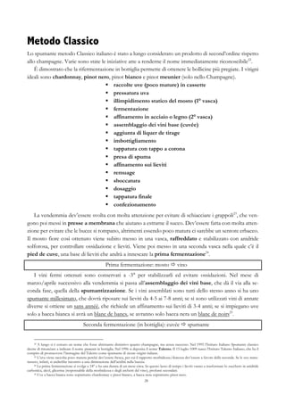 28
Metodo Classico
Lo spumante metodo Classico italiano è stato a lungo considerato un prodotto di second’ordine rispetto
allo champagne. Varie sono state le iniziative atte a renderne il nome immediatamente riconoscibile22
.
È dimostrato che la rifermentazione in bottiglia permette di ottenere le bollicine più pregiate. I vitigni
ideali sono chardonnay, pinot nero, pinot bianco e pinot meunier (solo nello Champagne).
§   raccolte uve (poco mature) in cassette
§   pressatura uva
§   illimpidimento statico del mosto (1° vasca)
§   fermentazione
§   affinamento in acciaio o legno (2° vasca)
§   assemblaggio dei vini base (cuvée)
§   aggiunta di liquer de tirage
§   imbottigliamento
§   tappatura con tappo a corona
§   presa di spuma
§   affinamento sui lieviti
§   remuage
§   sboccatura
§   dosaggio
§   tappatura finale
§   confezionamento
La vendemmia dev’essere svolta con molta attenzione per evitare di schiacciare i grappoli23
, che ven-
gono poi messi in presse a membrana che aiutano a estrarne il succo. Dev’essere fatta con molta atten-
zione per evitare che le bucce si rompano, altrimenti essendo poco matura ci sarebbe un sentore erbaceo.
Il mosto fiore così ottenuto viene subito messo in una vasca, raffreddato e stabilizzato con anidride
solforosa, per controllare ossidazione e lieviti. Viene poi messo in una seconda vasca nella quale c’è il
pied de cuve, una base di lieviti che andrà a innescare la prima fermentazione24
.
Prima fermentazione: mosto ð vino
I vini fermi ottenuti sono conservati a -3° per stabilizzarli ed evitare ossidazioni. Nel mese di
marzo/aprile successivo alla vendemmia si passa all’assemblaggio dei vini base, che dà il via alla se-
conda fase, quella della spumantizzazione. Se i vini assemblati sono tutti dello stesso anno si ha uno
spumante millesimato, che dovrà riposare sui lieviti da 4-5 ai 7-8 anni; se si sono utilizzati vini di annate
diverse si ottiene un sans annéè, che richiede un affinamento sui lieviti di 3-4 anni; se si impiegano uve
solo a bacca bianca si avrà un blanc de bancs, se avranno solo bacca nera un blanc de noirs25
.
Seconda fermentazione (in bottiglia): cuvée ð spumante
22 A lungo si è cercato un nome che fosse altrettanto distintivo quanto champagne, ma senza successo. Nel 1995 l’Istituto Italiano Spumante classico
decise di rinunciare a indicare il nome spumante in bottiglia. Nel 1996 si deposita il nome Talento. Il 15 luglio 1009 nasce l’Istituto Talento Italiano, che ha il
compito di promuovere l’immagine del Talento come spumante di sicure origini italiane.
23 L’uva viene raccolta poco matura perché dev’essere fresca, per cui il rapporto morbidezze/durezza dev’essere a favore della seconda. Se le uve matu-
rassero, infatti, si andrebbe incontro a una diminuzione dell’acidità nella buccia.
24 La prima fermentazione si svolge a 18° e ha una durata di un mese circa. In questo lasso di tempo i lieviti vanno a trasformare lo zucchero in anidride
carbonica, alcol, glicerina (responsabile della morbidezza e degli archetti del vino), profumi secondari.
25 Uve a bacca bianca sono soprattutto chardonnay e pinot bianco, a bacca nera soprattutto pinot nero.
 
