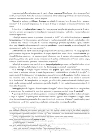 29
Le caratteristiche base che deve avere la cuvée o base spumante? Freschezza, colore tenue, profumi
neutri, bassa alcolicità. Nulla che un bianco normale non abbia: tutti i vini potrebbero diventare spumanti,
ma ce ne sono alcuni che danno risultati migliori.
Alla cuvée si aggiunge poi il liquer de tirage una miscela di vino, zucchero di canna, lieviti e sostanze
minerali26
. È di essenziale importanza che il liquer de tirage si amalgami e misceli perfettamente nella
cuvée.
Il vino viene poi imbottigliato (tirage). La champagnotta, bottiglia tipica degli spumanti, è di colore
scuro, ha un vetro spesso perché resista alla notevole pressione interna, e un fondo a cupola studiato per
scaricare la pressione.
Le bottiglie sono accatastate in posizione orizzontale, a 10-12°, in locali bui dove iniziano la seconda
fermentazione. I lieviti cominciano a trasformare lo zucchero in anidride carbonica e alcol etilico, oltre
a formare delle sostanze secondarie che vanno ad arricchire gli spumanti di profumi e sapori. Nell’arco
di sei mesi i lieviti trasformano tutto lo zucchero, muoiono e vanno in autolisi, restituendo quindi allo
spumante tutto quello che avevano assorbito27
.
L’affinamento sui lieviti è il momento più importante. Può durare dai 24 mesi ai 7-8 anni per prodotti
particolarmente importanti. In questo lasso di tempo, dopo la loro morte i lieviti vanno in autolisi per
via dell’altissima pressione a cui sono sottoposti, rilasciando tutte le sostanze che avevano assorbito in
precedenza, oltre a tutte quelle che ne componevano le cellule. L’affinamento dev’essere lento e lungo,
solo così le bollicine dello spumante saranno fini e persistenti28
.
La bottiglie vengono scosse con delicatezza (coup di poignée) per muovere i lieviti ed evitare che si
attacchino alla parte della bottiglia, in modo che il remuage possa staccarli senza fatica29
.
Per il remuage le bottiglie vengono sistemate sulle pupitre e poi, tramite scuotimenti e rotazioni,
sono messe in posizione verticale, in modo da portare tutti i residui dei lieviti nel collo della bottiglia30
. A
questo punto le bottiglie, conservate in punta, passano al processo di sboccatura: il collo è immerso in
una soluzione salina a -28°, in modo che si formi un cilindretto di ghiaccio al cui interno si trovino le
fecce da eliminare31
. La bottiglia viene poi stappata, per effetto della pressione interna il cilindro di ghiac-
cio è espulso e rimane quindi un vino senza particelle, limpido. Il vino andrebbe consumato dopo 6-18
mesi dalla sboccatura.
Il dosaggio prevede l’aggiunta dello sciroppo di dosaggio32
, o liquer d’expedition, la cui composizione
è tenuta segreta dai produttori. Se non viene aggiunto, lo spumante prende il nome di pas dosè33
.
A questo punto lo spumante è finito, per cui si procede con la tappatura, usando il tradizionale tappo
a fungo in sughero34
. A questo punto, nel caso in cui sia stato aggiunto dello sciroppo di dosaggio, il vino
viene lasciato in cantina per qualche altro mese, in modo da permettere al liquer d’expedition di sposarsi
perfettamente con il vino. Vengono poi etichettate e incapsulate, pronte per la vendita.
26 Il liquer de tirage ha al suo interno dei lieviti e dello zucchero, insieme a un po’ di cuvée ottenuta in precedenza. Questo perché, normalmente, i
lieviti morirebbero a contatto con l’alcol. Abituandoli invece all’alcol a poco a poco, si riescono a ottenere dei lieviti che sono in grado di sopravvivere e
fermentare anche se immersi in un liquido con presenza di alcol. A volte al posto dello zucchero di canna si usano zucchero d’uva o saccarosio di barbabietola.
Tra i lieviti Saccharomyces i più usati sono l’ellipsoideus e l’oviformis. Oltre a indurre la fermentazione, i lieviti hanno il compito di indurre la formazione di una
spuma fine e abbondante. Le sostanze minerali sono soprattutto sali di ammonio.
27 Durante la seconda fermentazione i lieviti hanno una consistenza simile al fango, possiamo vederli girando la bottiglia.
28 Spesso durante l’affinamento le bottiglie sono conservate orizzontalmente, in grandi cataste, e per evitarne la rottura si costruiva una struttura in
asticelle di legno (lattes), per cui venivano dette bouteilles sûr lattes.
29 Il remuage può avvenire anche tramite l’utilizzo di macchine, dette gyropalette.
30 La bottiglia viene mossa di 1/8 per volta.
31 Ormai la data della sboccatura è quasi sempre riportata in bottiglia: venendo il vino a contatto con l’aria, si ha un’accelerazione nei processi di ossida-
zione, per cui sapere la data di sboccatura è una garanzia di freschezza del vino.
32 Vino più o meno invecchiato, passato in barrique, qualche goccia di distillato o acquavite.
33 O anche Nature, Brut sauvage, Dosage zero. Per ottenere il Brut si aggiunge invece dell’altro zucchero.
34 La parte inferiore, che è a contatto con il vino, è prodotta usando due dischi del miglior sughero, incollati tra loro.
 