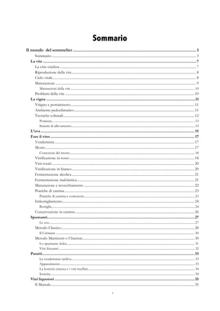 3
Sommario
Il mondo del sommelier ...........................................................................................................1	
  
Sommario .................................................................................................................................................................. 3	
  
La vite .................................................................................................................................................7	
  
La vitis vinifera ......................................................................................................................................................... 7	
  
Riproduzione della vite............................................................................................................................................ 8	
  
Ciclo vitale................................................................................................................................................................. 8	
  
Maturazione .............................................................................................................................................................. 9	
  
Maturazioni della vite .........................................................................................................................................................10	
  
Problemi della vite .................................................................................................................................................10	
  
La vigna .............................................................................................................................................11	
  
Vitigno e portainnesto...........................................................................................................................................11	
  
Ambiente pedoclimatico .......................................................................................................................................11	
  
Tecniche colturali...................................................................................................................................................12	
  
Potatura.................................................................................................................................................................................13	
  
Sistemi di allevamento........................................................................................................................................................13	
  
L’uva ................................................................................................................................................. 15	
  
Fare il vino ........................................................................................................................................ 17	
  
Vendemmia .............................................................................................................................................................17	
  
Mosto .......................................................................................................................................................................17	
  
Correzioni del mosto..........................................................................................................................................................18	
  
Vinificazione in rosso............................................................................................................................................18	
  
Vini rosati ................................................................................................................................................................20	
  
Vinificazione in bianco..........................................................................................................................................20	
  
Fermentazione alcolica..........................................................................................................................................21	
  
Fermentazione malolattica....................................................................................................................................21	
  
Maturazione e invecchiamento ............................................................................................................................22	
  
Pratiche di cantina..................................................................................................................................................23	
  
Pratiche di cantina e correzioni.........................................................................................................................................23	
  
Imbottigliamento....................................................................................................................................................24	
  
Bottiglia.................................................................................................................................................................................24	
  
Conservazione in cantina......................................................................................................................................26	
  
Spumanti...........................................................................................................................................27	
  
Le uve....................................................................................................................................................................................27	
  
Metodo Classico.....................................................................................................................................................28	
  
Il Crémant ............................................................................................................................................................................30	
  
Metodo Martinotti o Charmat..............................................................................................................................30	
  
Lo spumante dolce..............................................................................................................................................................31	
  
Vini frizzanti ........................................................................................................................................................................32	
  
Passiti................................................................................................................................................33	
  
La vendemmia tardiva ........................................................................................................................................................33	
  
Appassimento......................................................................................................................................................................33	
  
La botrytis cinerea e i vini muffati....................................................................................................................................34	
  
Icewine..................................................................................................................................................................................34	
  
Vini liquorosi ....................................................................................................................................35	
  
Il Marsala .................................................................................................................................................................35	
  
 