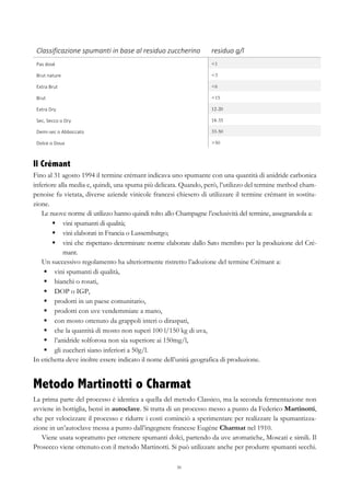 30
Classificazione	
  spumanti	
  in	
  base	
  al	
  residuo	
  zuccherino	
   residuo	
  g/l	
  
Pas	
  dosé	
   <1
Brut	
  nature	
   <3
Extra	
  Brut	
   <6
Brut	
   <15
Extra	
  Dry	
   12-20
Sec,	
  Secco	
  o	
  Dry	
   18-35
Demi-­‐sec	
  o	
  Abboccato	
   33-50
Dolce	
  o	
  Doux	
   >50
Il Crémant
Fino al 31 agosto 1994 il termine crémant indicava uno spumante con una quantità di anidride carbonica
inferiore alla media e, quindi, una spuma più delicata. Quando, però, l’utilizzo del termine method cham-
penoise fu vietata, diverse aziende vinicole francesi chiesero di utilizzare il termine crémant in sostitu-
zione.
Le nuove norme di utilizzo hanno quindi tolto allo Champagne l’esclusività del termine, assegnandola a:
§   vini spumanti di qualità;
§   vini elaborati in Francia o Lussemburgo;
§   vini che rispettano determinate norme elaborate dallo Sato membro per la produzione del Cré-
mant.
Un successivo regolamento ha ulteriormente ristretto l’adozione del termine Crémant a:
§   vini spumanti di qualità,
§   bianchi o rosati,
§   DOP o IGP,
§   prodotti in un paese comunitario,
§   prodotti con uve vendemmiate a mano,
§   con mosto ottenuto da grappoli interi o diraspati,
§   che la quantità di mosto non superi 100 l/150 kg di uva,
§   l’anidride solforosa non sia superiore ai 150mg/l,
§   gli zuccheri siano inferiori a 50g/l.
In etichetta deve inoltre essere indicato il nome dell’unità geografica di produzione.
Metodo Martinotti o Charmat
La prima parte del processo è identica a quella del metodo Classico, ma la seconda fermentazione non
avviene in bottiglia, bensì in autoclave. Si tratta di un processo messo a punto da Federico Martinotti,
che per velocizzare il processo e ridurre i costi cominciò a sperimentare per realizzare la spumantizza-
zione in un’autoclave messa a punto dall’ingegnere francese Eugéne Charmat nel 1910.
Viene usata soprattutto per ottenere spumanti dolci, partendo da uve aromatiche, Moscati e simili. Il
Prosecco viene ottenuto con il metodo Martinotti. Si può utilizzare anche per produrre spumanti secchi.
 