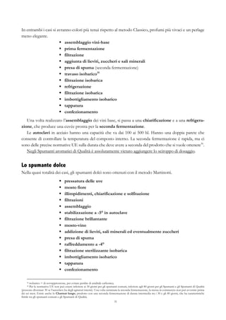 31
In entrambi i casi si avranno colori più tenui rispetto al metodo Classico, profumi più vivaci e un perlage
meno elegante.
§   assemblaggio vini-base
§   prima fermentazione
§   filtrazione
§   aggiunta di lieviti, zuccheri e sali minerali
§   presa di spuma (seconda fermentazione)
§   travaso isobarico35
§   filtrazione isobarica
§   refrigerazione
§   filtrazione isobarica
§   imbottigliamento isobarico
§   tappatura
§   confezionamento
Una volta realizzato l’assemblaggio dei vini base, si passa a una chiarificazione e a una refrigera-
zione, che produce una cuvée pronta per la seconda fermentazione.
Le autoclavi in acciaio hanno una capacità che va dai 100 ai 500 hl. Hanno una doppia parete che
consente di controllare la temperatura del composto interno. La seconda fermentazione è rapida, ma ci
sono delle precise normative UE sulla durata che deve avere a seconda del prodotto che si vuole ottenere36
.
Negli Spumanti aromatici di Qualità è assolutamente vietato aggiungere lo sciroppo di dosaggio.
Lo spumante dolce
Nella quasi totalità dei casi, gli spumanti dolci sono ottenuti con il metodo Martinotti.
§   pressatura delle uve
§   mosto fiore
§   illimpidimenti, chiarificazione e solfitazione
§   filtrazioni
§   assemblaggio
§   stabilizzazione a -5° in autoclave
§   filtrazione brillantante
§   mosto-vino
§   addizione di lieviti, sali minerali ed eventualmente zuccheri
§   presa di spuma
§   raffreddamento a -4°
§   filtrazione sterilizzante isobarica
§   imbottigliamento isobarico
§   tappatura
§   confezionamento
35 isobarico = di sovrappressione, per evitare perdite di anidride carbonica.
36 Per le normative UE non può essere inferiore ai 30 giorni per gli spumanti comuni, inferiore agli 80 giorni per gli Spumanti e gli Spumanti di Qualità
(possono diventare 30 se l’autoclave ha degli agitatori interni). Una volta terminata la seconda fermentazione, la messa in commercio non può avvenire prima
dei sei mesi. Esiste anche lo Charmat lungo, prodotto con una seconda fermentazione di durata intermedia tra i 30 e gli 80 giorni, che ha caratteristiche
ibride tra gli spumanti comuni e gli Spumanti di Qualità.
 