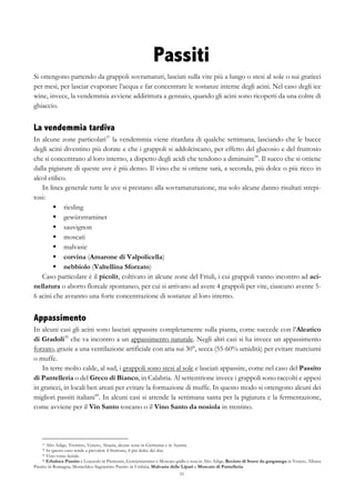 33
Passiti
Si ottengono partendo da grappoli sovramaturi, lasciati sulla vite più a lungo o stesi al sole o sui graticci
per mesi, per lasciar evaporare l’acqua e far concentrare le sostanze interne degli acini. Nel caso degli ice
wine, invece, la vendemmia avviene addirittura a gennaio, quando gli acini sono ricoperti da una coltre di
ghiaccio.
La vendemmia tardiva
In alcune zone particolari37
la vendemmia viene ritardata di qualche settimana, lasciando che le bucce
degli acini diventino più dorate e che i grappoli si addolciscano, per effetto del glucosio e del fruttosio
che si concentrano al loro interno, a dispetto degli acidi che tendono a diminuire38
. Il succo che si ottiene
dalla pigiature di queste uve è più denso. Il vino che si ottiene sarà, a seconda, più dolce o più ricco in
alcol etilico.
In linea generale tutte le uve si prestano alla sovramaturazione, ma solo alcune danno risultati strepi-
tosi:
§   riesling
§   gewürztraminer
§   sauvignon
§   moscati
§   malvasie
§   corvina (Amarone di Valpolicella)
§   nebbiolo (Valtellina Sforzato)
Caso particolare è il picolit, coltivato in alcune zone del Friuli, i cui grappoli vanno incontro ad aci-
nellatura o aborto floreale spontaneo, per cui si arrivano ad avere 4 grappoli per vite, ciascuno avente 5-
6 acini che avranno una forte concentrazione di sostanze al loro interno.
Appassimento
In alcuni casi gli acini sono lasciati appassire completamente sulla pianta, come succede con l’Aleatico
di Gradoli39
che va incontro a un appassimento naturale. Negli altri casi si ha invece un appassimento
forzato, grazie a una ventilazione artificiale con aria sui 30°, secca (55-60% umidità) per evitare marciumi
o muffe.
In terre molto calde, al sud, i grappoli sono stesi al sole e lasciati appassire, come nel caso del Passito
di Pantelleria o del Greco di Bianco, in Calabria. Al settentrione invece i grappoli sono raccolti e appesi
in graticci, in locali ben areati per evitare la formazione di muffe. In questo modo si ottengono alcuni dei
migliori passiti italiani40
. In alcuni casi si attende la settimana santa per la pigiatura e la fermentazione,
come avviene per il Vin Santo toscano o il Vino Santo da nosiola in trentino.
37 Alto Adige, Trentino, Veneto, Alsazia, alcune zone in Germania e in Austria.
38 In questo caso tende a prevalere il fruttosio, il più dolce dei due.
39 Vino rosso laziale.
40 Erbaluce Passito e Loazzolo in Piemonte, Gewüztraminer e Moscato giallo e rosa in Alto Adige, Recioto di Soave da garganega in Veneto, Albana
Passito in Romagna, Montefalco Sagrantino Passito in Umbria, Malvasia delle Lipari e Moscato di Pantelleria.
 