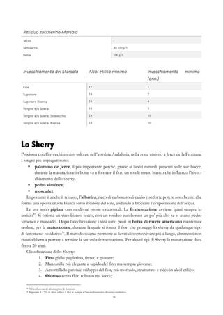 36
Residuo	
  zuccherino	
  Marsala	
   	
  
Secco	
   -
Semisecco	
   40-100 g/l
Dolce	
   100 g/l
Invecchiamento	
  del	
  Marsala	
   Alcol	
  etilico	
  minimo	
   Invecchiamento	
   minimo	
  
(anni)	
  
Fine	
   17 1
Superiore	
   18 2
Superiore	
  Riserva	
   18 4
Vergine	
  e/o	
  Soleras	
   18 5
Vergine	
  e/o	
  Soleras	
  Stravecchio	
   18 10
Vergine	
  e/o	
  Soleras	
  Riserva	
   18 10
Lo Sherry
Prodotto con l’invecchiamento soleras, nell’assolata Andalusia, nella zona attorno a Jerez de la Frontera.
I vitigni più impiegati sono:
§   palomino de Jerez, il più importante perché, grazie ai lieviti naturali presenti sulle sue bucce,
durante la maturazione in botte va a formare il flor, un sottile strato bianco che influenza l’invec-
chiamento dello sherry;
§   pedro ximénez;
§   moscadel.
Importante è anche il terreno, l’albariza, ricco di carbonato di calcio con forte potere assorbente, che
forma una spessa crosta bianca sotto il calore del sole, andando a bloccare l’evaporazione dell’acqua.
Le uve sono pigiate con moderne presse orizzontali. La fermentazione avviene quasi sempre in
acciaio49
. Si ottiene un vino bianco secco, con un residuo zuccherino un po’ più alto se si usano pedro
ximenez e moscadel. Dopo l’alcolizzazione i vini sono posti in botas di rovere americano mantenute
scolme, per la maturazione, durante la quale si forma il flor, che protegge lo sherry da qualunque tipo
di fenomeno ossidativo50
. Il metodo soleras permette ai lieviti di sopravvivere più a lungo, altrimenti non
riuscirebbero a portare a termine la seconda fermentazione. Per alcuni tipi di Sherry la maturazione dura
fino a 20 anni.
Classificazione dello Sherry:
1.   Fino giallo paglierino, fresco e giovane;
2.   Manzanilla più elegante e sapido del fino ma sempre giovane;
3.   Amontillado parziale sviluppo del flor, più morbido, strutturato e ricco in alcol etilico;
4.   Oloroso senza flor, robusto ma secco;
49 Ad esclusione di alcune piccole boderas.
50 Superato il 17% di alcol etilico il flor si rompe e l’invecchiamento diventa ossidativo.
 