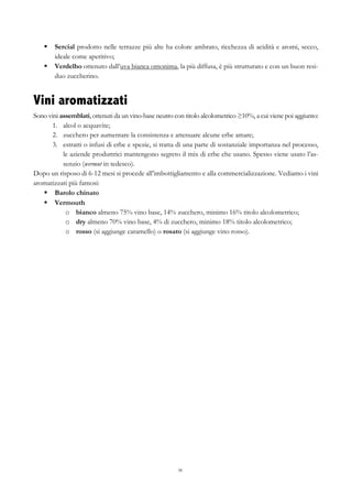 38
§   Sercial prodotto nelle terrazze più alte ha colore ambrato, ricchezza di acidità e aromi, secco,
ideale come aperitivo;
§   Verdelho ottenuto dall’uva bianca omonima, la più diffusa, è più strutturato e con un buon resi-
duo zuccherino.
Vini aromatizzati
Sono vini assemblati, ottenuti da un vino-base neutro con titolo alcolometrico ≥10%, a cui viene poi aggiunto:
1.   alcol o acquavite;
2.   zucchero per aumentare la consistenza e attenuare alcune erbe amare;
3.   estratti o infusi di erbe e spezie, si tratta di una parte di sostanziale importanza nel processo,
le aziende produttrici mantengono segreto il mix di erbe che usano. Spesso viene usato l’as-
senzio (wermut in tedesco).
Dopo un risposo di 6-12 mesi si procede all’imbottigliamento e alla commercializzazione. Vediamo i vini
aromatizzati più famosi:
§   Barolo chinato
§   Vermouth
o   bianco almeno 75% vino base, 14% zucchero, minimo 16% titolo alcolometrico;
o   dry almeno 70% vino base, 4% di zucchero, minimo 18% titolo alcolometrico;
o   rosso (si aggiunge caramello) o rosato (si aggiunge vino rosso).
 