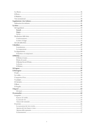 4
Lo Sherry .................................................................................................................................................................36	
  
Il Porto.....................................................................................................................................................................37	
  
Il Madeira.................................................................................................................................................................37	
  
Vini aromatizzati ....................................................................................................................................................38	
  
Legislazione vino italiano.................................................................................................................39	
  
Indicazioni da etichetta .........................................................................................................................................41	
  
La birra .............................................................................................................................................43	
  
Gli ingredienti.........................................................................................................................................................43	
  
Cereali..................................................................................................................................................................................43	
  
Acqua ...................................................................................................................................................................................43	
  
Lievito...................................................................................................................................................................................43	
  
Produzione della birra ...........................................................................................................................................44	
  
Confezionamento................................................................................................................................................................45	
  
La birra e la legge ................................................................................................................................................................45	
  
Gli stili della birra...................................................................................................................................................46	
  
I distillati...........................................................................................................................................47	
  
La produzione......................................................................................................................................................................47	
  
La composizione .................................................................................................................................................................48	
  
La degustazione......................................................................................................................................................49	
  
Il bicchiere e la temperatura ..............................................................................................................................................49	
  
Il Whisky........................................................................................................................................... 51	
  
Il Whisky di malto...............................................................................................................................................................51	
  
Whisky di cereali..................................................................................................................................................................52	
  
Il Blended Scotch Whisky..................................................................................................................................................52	
  
La Scozia...............................................................................................................................................................................52	
  
Il Whiskey.............................................................................................................................................................................52	
  
Il Cognac ..........................................................................................................................................55	
  
L’Armagnac ......................................................................................................................................57	
  
Il sakè .......................................................................................................................................................................58	
  
La vodka ..................................................................................................................................................................58	
  
L’acquavite d’uva....................................................................................................................................................59	
  
La grappa.................................................................................................................................................................59	
  
Il Calvados...............................................................................................................................................................60	
  
Il Rum ......................................................................................................................................................................60	
  
Il Tequila..................................................................................................................................................................60	
  
I liquori .............................................................................................................................................63	
  
Gli amari...............................................................................................................................................................................64	
  
Il sommelier......................................................................................................................................65	
  
I requisiti..................................................................................................................................................................65	
  
Il prezzo di vendita .............................................................................................................................................................65	
  
La carta dei vini ...................................................................................................................................................................65	
  
Attrezzi del sommelier .......................................................................................................................................................66	
  
Il servizio .................................................................................................................................................................66	
  
La successione dei vini a tavola.........................................................................................................................................67	
  
Apertura del vino bianco e rosso......................................................................................................................................67	
  
Apertura dello spumante....................................................................................................................................................67	
  
La decantazione...................................................................................................................................................................67	
  
 